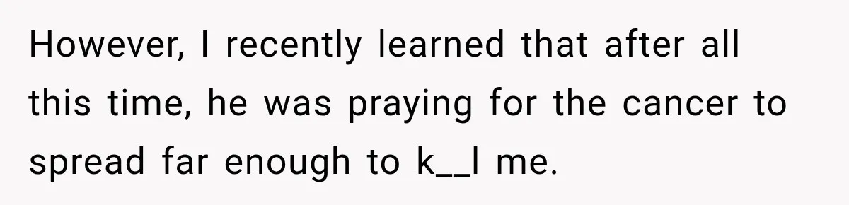 However, I recently learned that after all this time, he was praying for the cancer to spread far enough to k__l me.