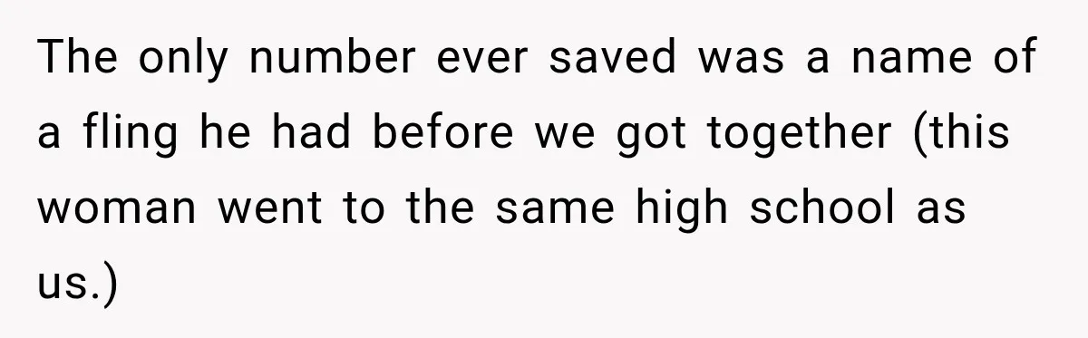 The only number ever saved was a name of a fling he had before we got together (this woman went to the same high school as us.)