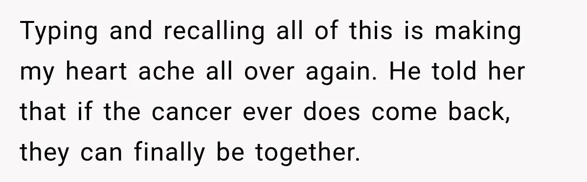 Typing and recalling all of this is making my heart ache all over again. He told her that if the cancer ever does come back, they can finally be together.