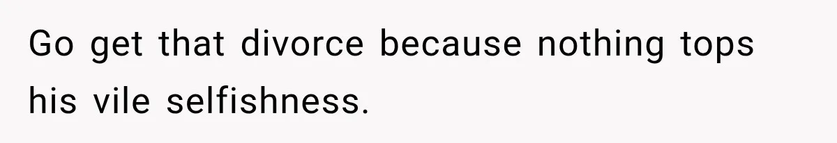 Go get that divorce because nothing tops his vile selfishness.
