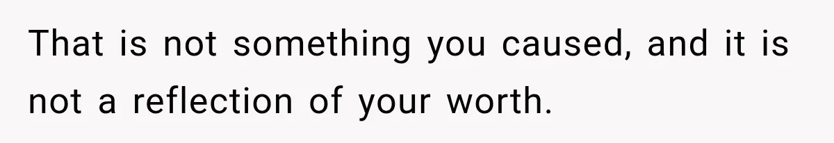 That is not something you caused, and it is not a reflection of your worth.