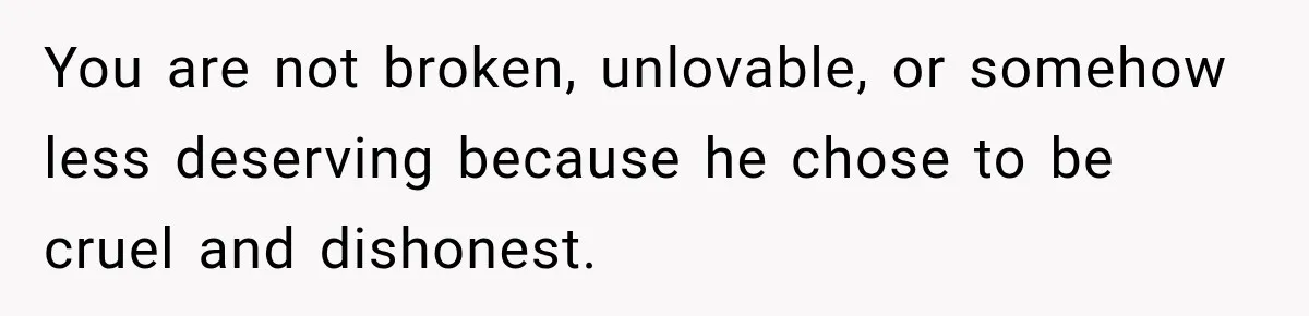 You are not broken, unlovable, or somehow less deserving because he chose to be cruel and dishonest.
