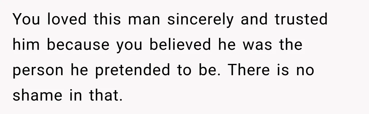 You loved this man sincerely and trusted him because you believed he was the person he pretended to be. There is no shame in that.