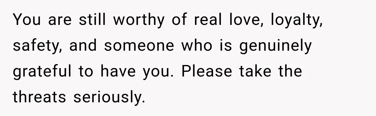 You are still worthy of real love, loyalty, safety, and someone who is genuinely grateful to have you. Please take the threats seriously.