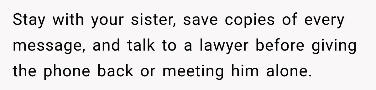 Stay with your sister, save copies of every message, and talk to a lawyer before giving the phone back or meeting him alone.