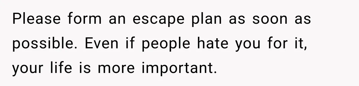 Please form an escape plan as soon as possible. Even if people hate you for it, your life is more important.