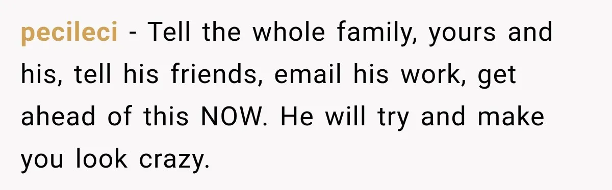 pecileci − Tell the whole family, yours and his, tell his friends, email his work, get ahead of this NOW. He will try and make you look crazy.
