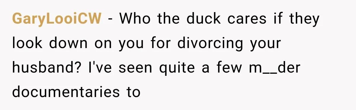 GaryLooiCW − Who the duck cares if they look down on you for divorcing your husband? I've seen quite a few m__der documentaries to