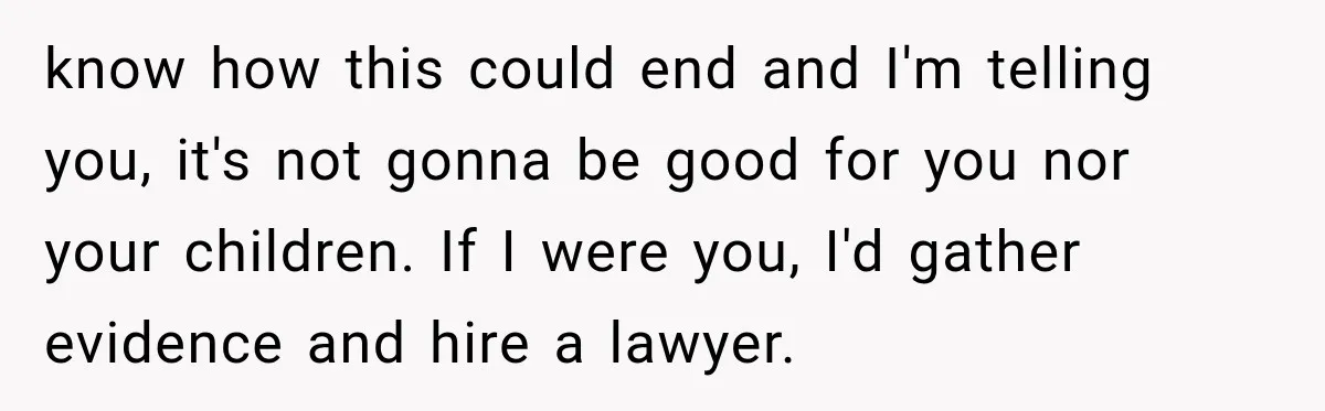 know how this could end and I'm telling you, it's not gonna be good for you nor your children. If I were you, I'd gather evidence and hire a lawyer.