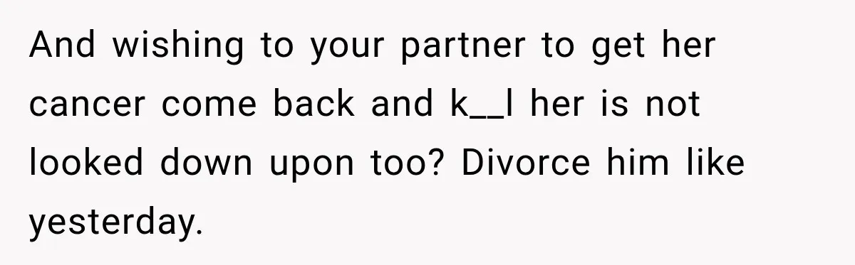 And wishing to your partner to get her cancer come back and k__l her is not looked down upon too? Divorce him like yesterday.