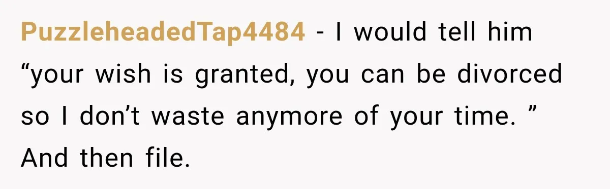 PuzzleheadedTap4484 − I would tell him “your wish is granted, you can be divorced so I don’t waste anymore of your time. ” And then file.
