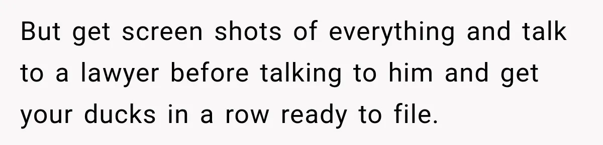 But get screen shots of everything and talk to a lawyer before talking to him and get your ducks in a row ready to file.