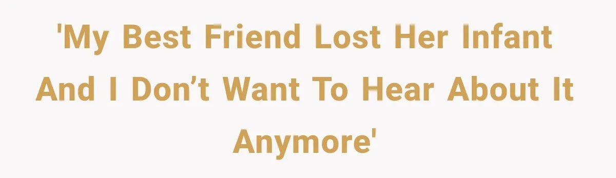 'My best friend lost her infant and I don’t want to hear about it anymore'