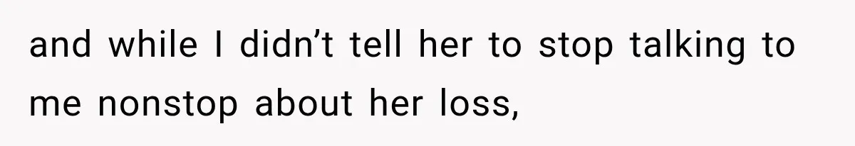 and while I didn’t tell her to stop talking to me nonstop about her loss,