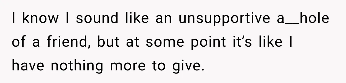 I know I sound like an unsupportive a__hole of a friend, but at some point it’s like I have nothing more to give.