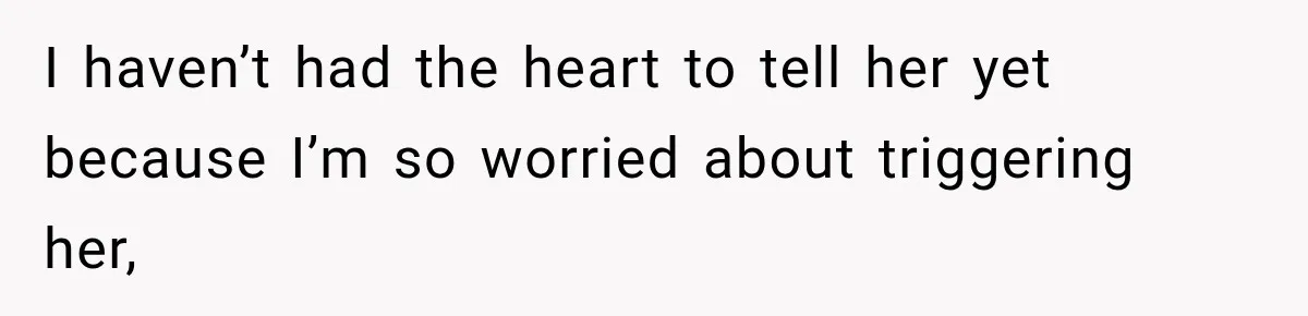 I haven’t had the heart to tell her yet because I’m so worried about triggering her,