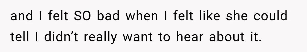 and I felt SO bad when I felt like she could tell I didn’t really want to hear about it.