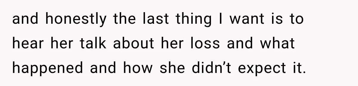 and honestly the last thing I want is to hear her talk about her loss and what happened and how she didn’t expect it.
