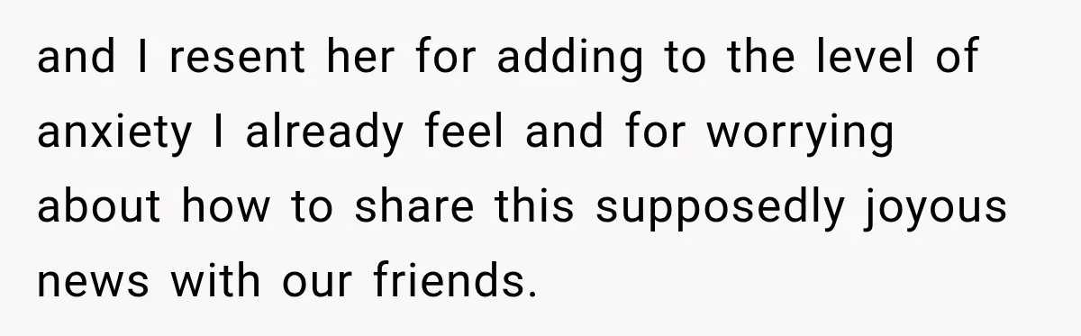 and I resent her for adding to the level of anxiety I already feel and for worrying about how to share this supposedly joyous news with our friends.