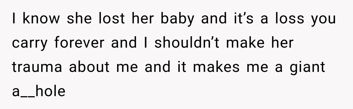 I know she lost her baby and it’s a loss you carry forever and I shouldn’t make her trauma about me and it makes me a giant a__hole