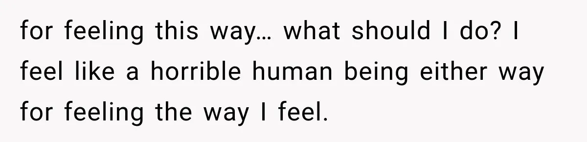 for feeling this way… what should I do? I feel like a horrible human being either way for feeling the way I feel.