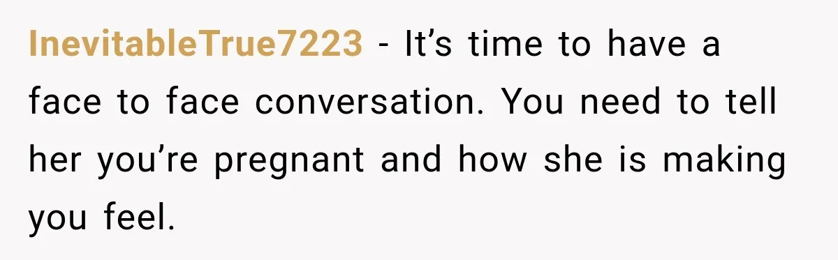 InevitableTrue7223 − It’s time to have a face to face conversation. You need to tell her you’re pregnant and how she is making you feel.