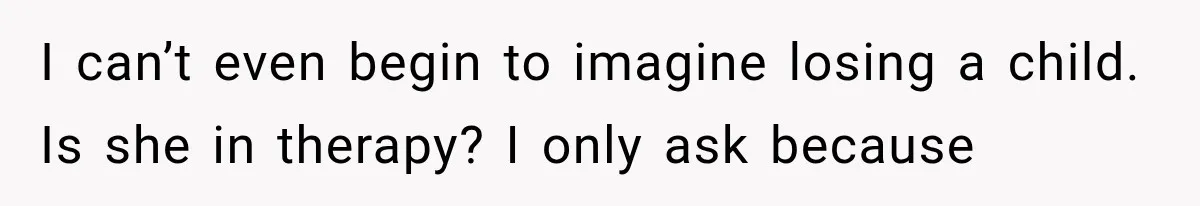 I can’t even begin to imagine losing a child. Is she in therapy? I only ask because