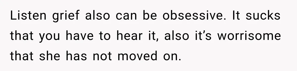 Listen grief also can be obsessive. It sucks that you have to hear it, also it’s worrisome that she has not moved on.