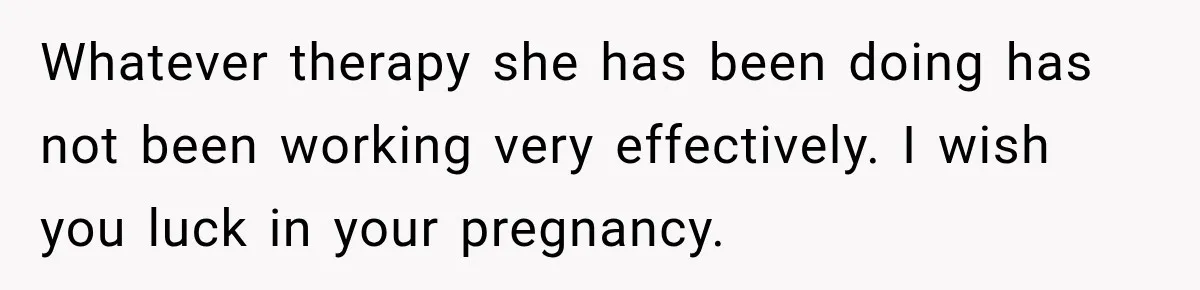 Whatever therapy she has been doing has not been working very effectively. I wish you luck in your pregnancy.