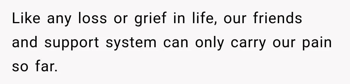 Like any loss or grief in life, our friends and support system can only carry our pain so far.