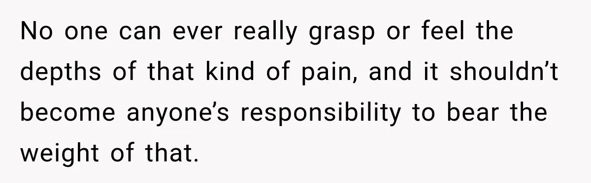 No one can ever really grasp or feel the depths of that kind of pain, and it shouldn’t become anyone’s responsibility to bear the weight of that.