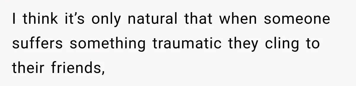 I think it’s only natural that when someone suffers something traumatic they cling to their friends,