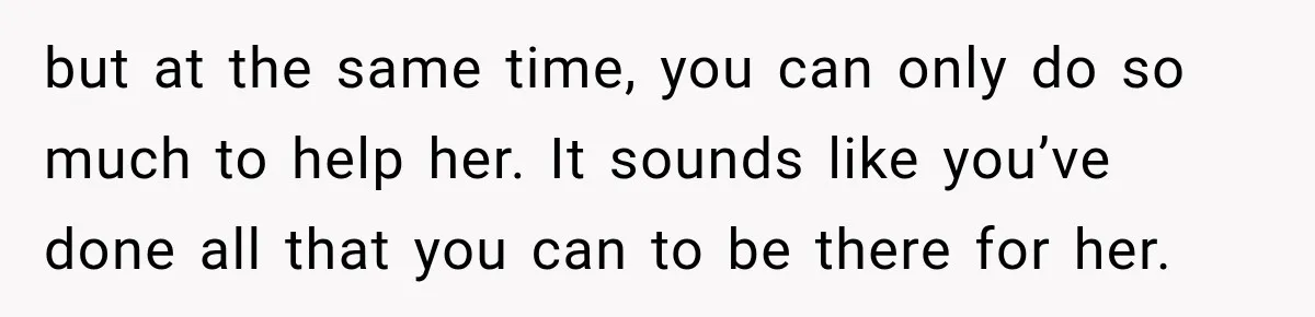 but at the same time, you can only do so much to help her. It sounds like you’ve done all that you can to be there for her.