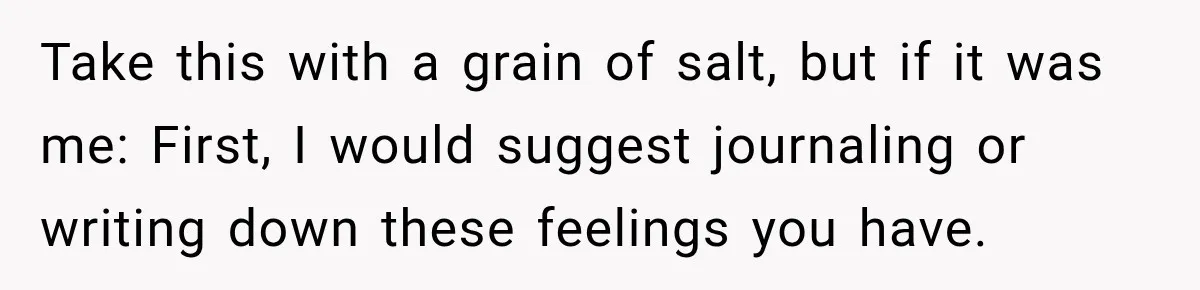 Take this with a grain of salt, but if it was me: First, I would suggest journaling or writing down these feelings you have.