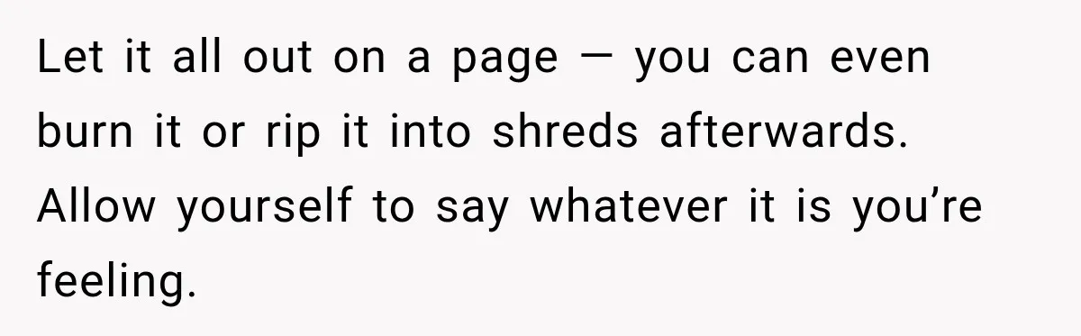 Let it all out on a page — you can even burn it or rip it into shreds afterwards. Allow yourself to say whatever it is you’re feeling.
