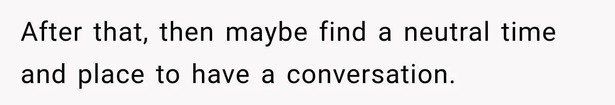 After that, then maybe find a neutral time and place to have a conversation.