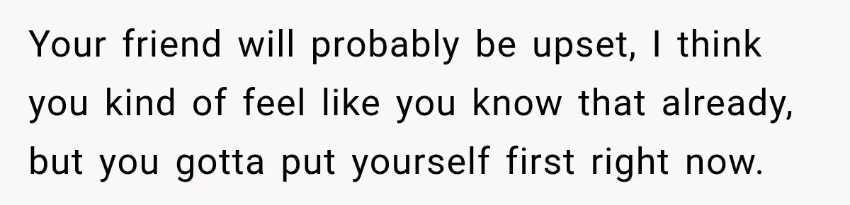 Your friend will probably be upset, I think you kind of feel like you know that already, but you gotta put yourself first right now.