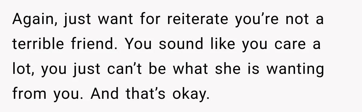 Again, just want for reiterate you’re not a terrible friend. You sound like you care a lot, you just can’t be what she is wanting from you. And that’s okay.