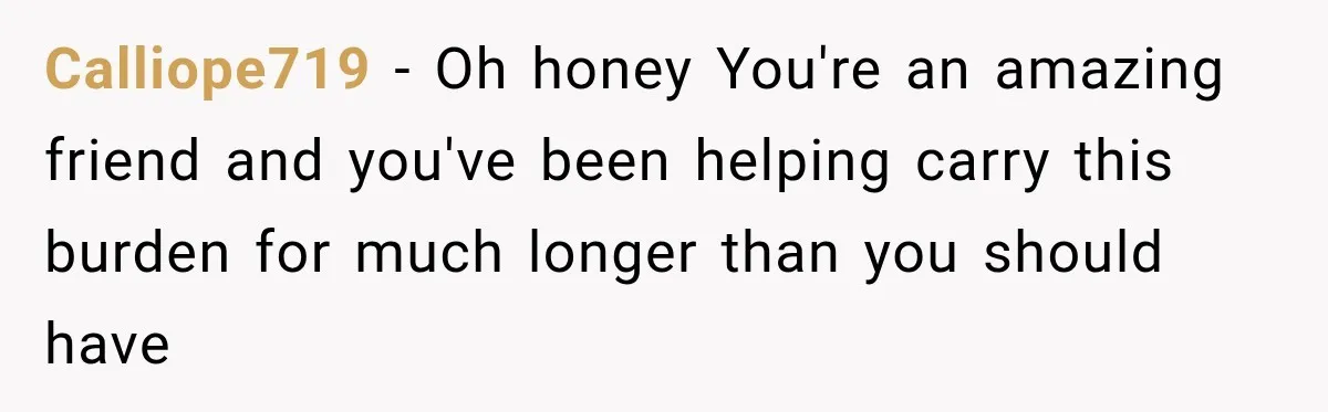 Calliope719 − Oh honey You're an amazing friend and you've been helping carry this burden for much longer than you should have