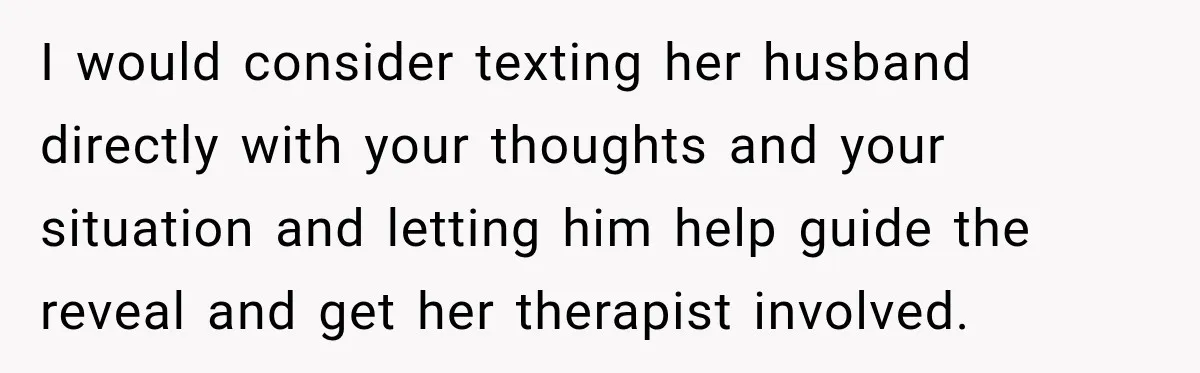 I would consider texting her husband directly with your thoughts and your situation and letting him help guide the reveal and get her therapist involved.
