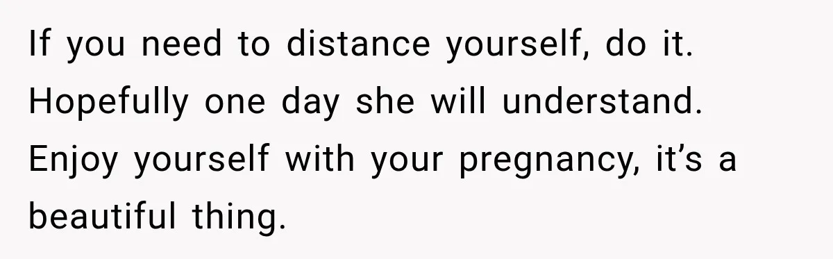 If you need to distance yourself, do it. Hopefully one day she will understand. Enjoy yourself with your pregnancy, it’s a beautiful thing.