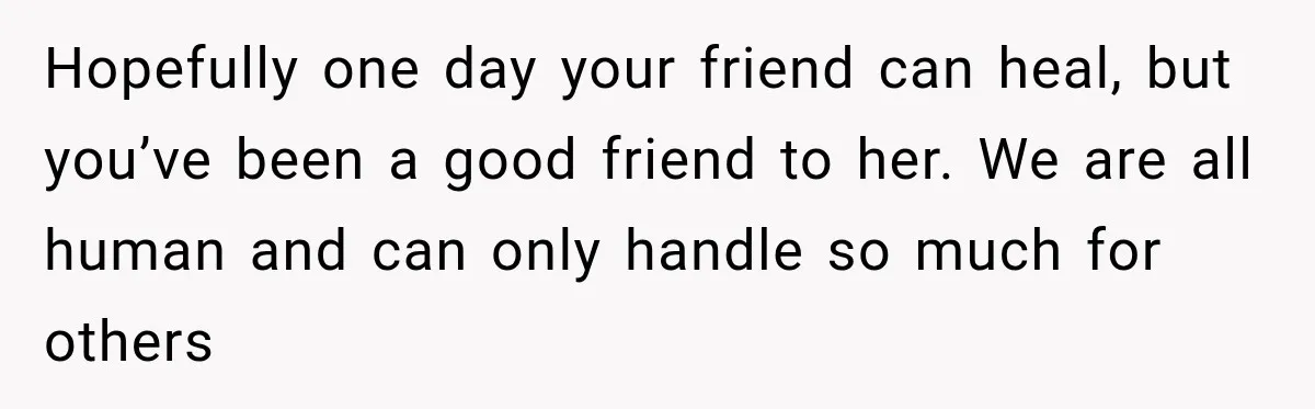 Hopefully one day your friend can heal, but you’ve been a good friend to her. We are all human and can only handle so much for others