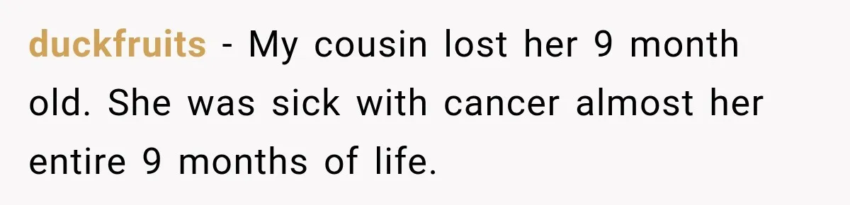 duckfruits − My cousin lost her 9 month old. She was sick with cancer almost her entire 9 months of life.
