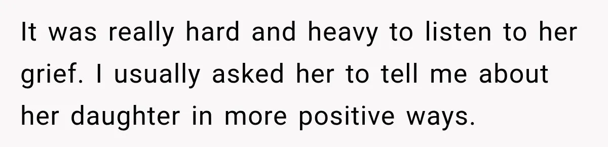 It was really hard and heavy to listen to her grief. I usually asked her to tell me about her daughter in more positive ways.