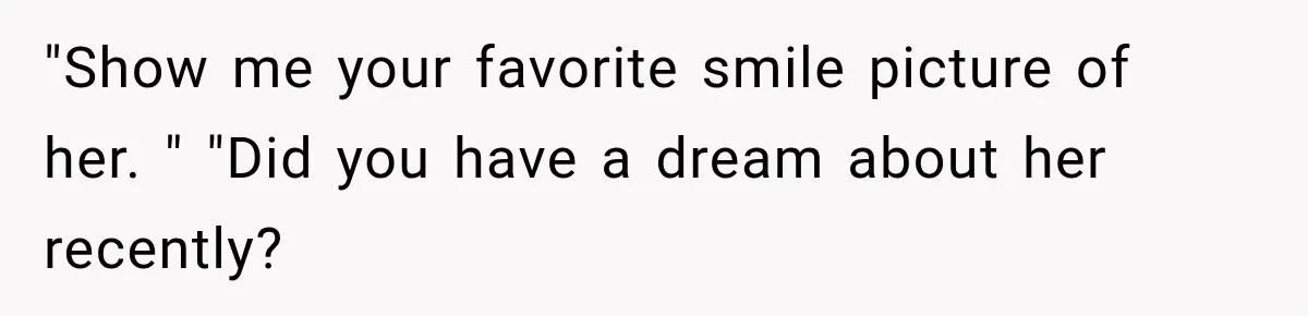 "Show me your favorite smile picture of her. " "Did you have a dream about her recently?