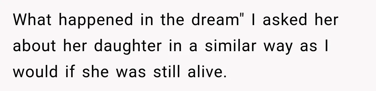 What happened in the dream" I asked her about her daughter in a similar way as I would if she was still alive.