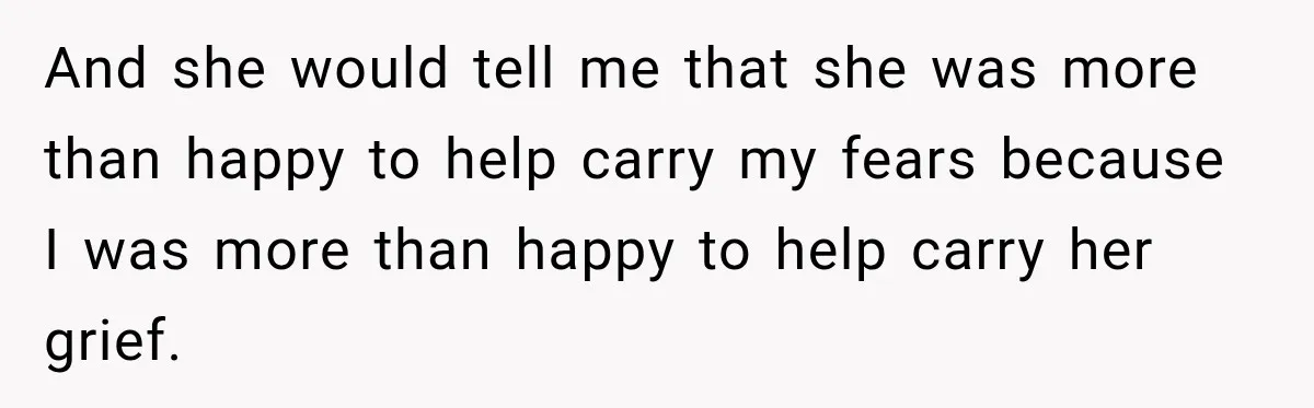 And she would tell me that she was more than happy to help carry my fears because I was more than happy to help carry her grief.