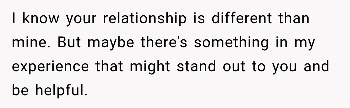 I know your relationship is different than mine. But maybe there's something in my experience that might stand out to you and be helpful.