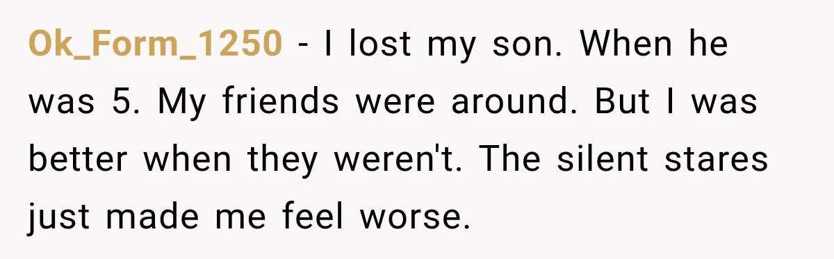 Ok_Form_1250 − I lost my son. When he was 5. My friends were around. But I was better when they weren't. The silent stares just made me feel worse.