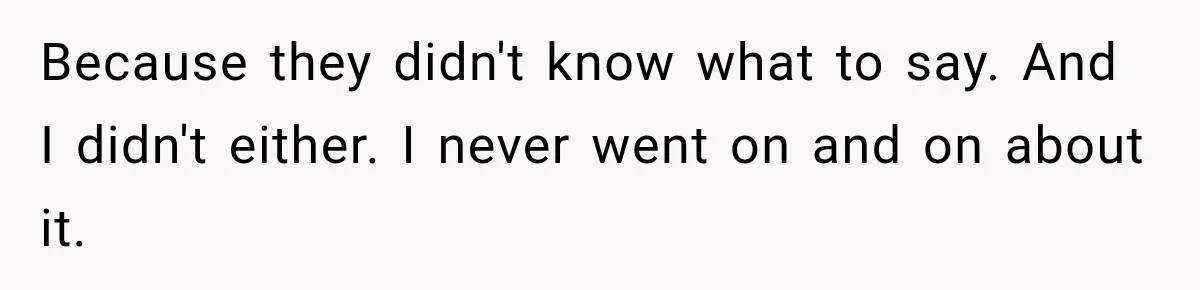Because they didn't know what to say. And I didn't either. I never went on and on about it.